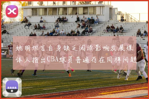 姚明坦言自身缺乏阅读影响发展媒体人指出CBA球员普遍存在同样问题