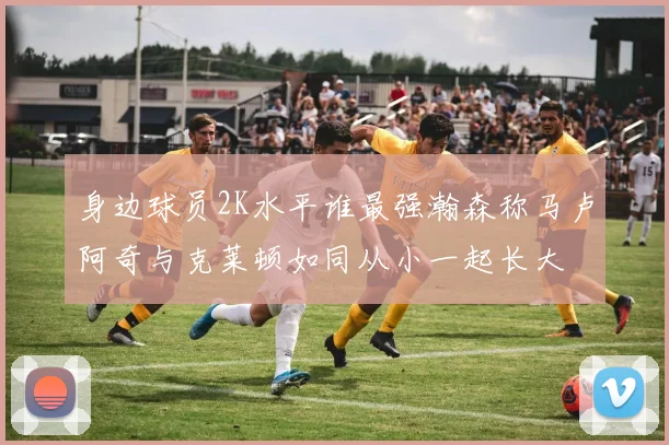 身边球员2K水平谁最强瀚森称马卢阿奇与克莱顿如同从小一起长大