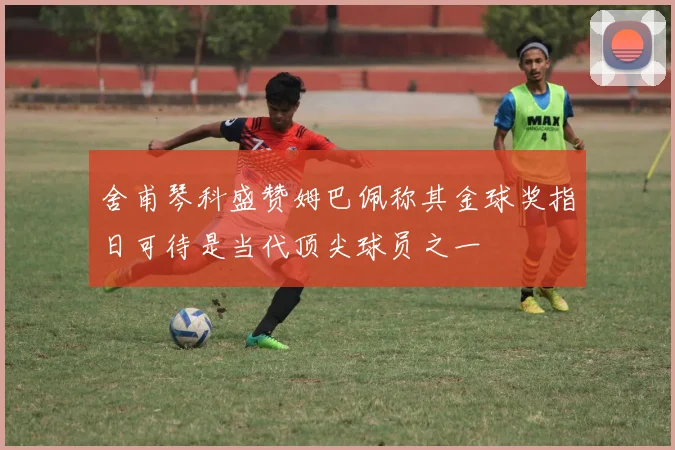 舍甫琴科盛赞姆巴佩称其金球奖指日可待是当代顶尖球员之一