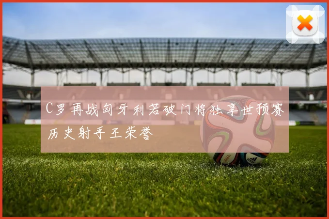 C罗再战匈牙利若破门将独享世预赛历史射手王荣誉