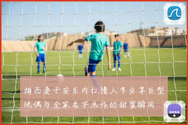 梅西妻子安东内拉情人节分享巨型玩偶与全家名字画作的甜蜜瞬间
