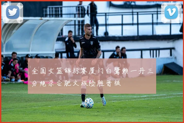 全国女篮锦标赛厦门白鹭赖一丹三分绝杀合肥文旅险胜晋级