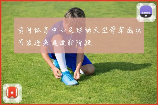 黄河体育中心足球场天空骨架成功吊装迎来建设新阶段