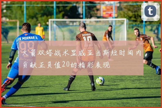 火箭双塔战术显威亚当斯短时间内贡献正负值20的精彩表现