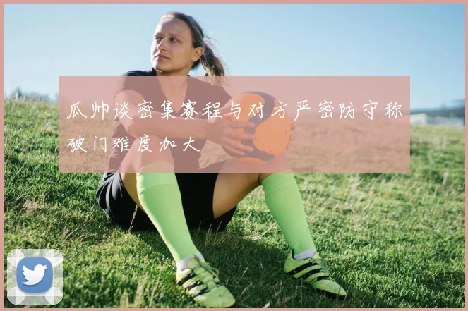 瓜帅谈密集赛程与对方严密防守称破门难度加大