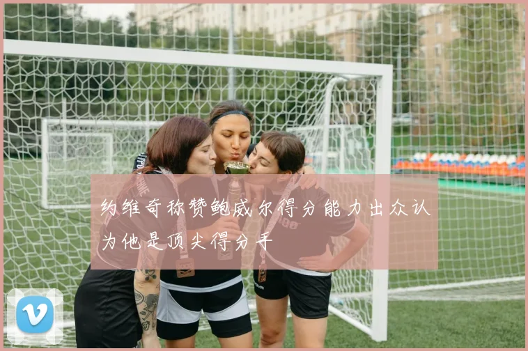 约维奇称赞鲍威尔得分能力出众认为他是顶尖得分手