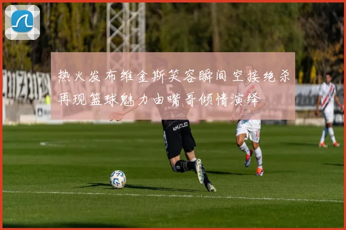 热火发布维金斯笑容瞬间空接绝杀再现篮球魅力由嘴哥倾情演绎