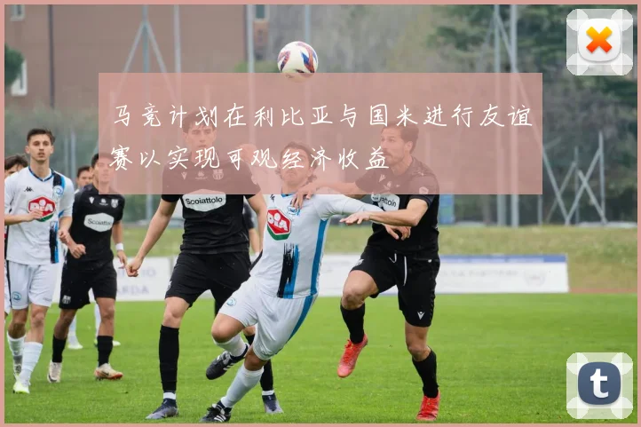 马竞计划在利比亚与国米进行友谊赛以实现可观经济收益