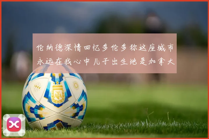 伦纳德深情回忆多伦多称这座城市永远在我心中儿子出生地是加拿大