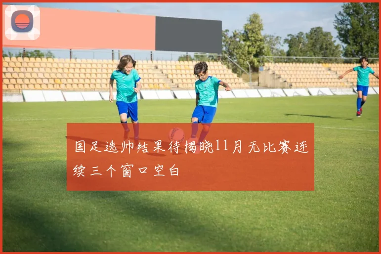 国足选帅结果待揭晓11月无比赛连续三个窗口空白