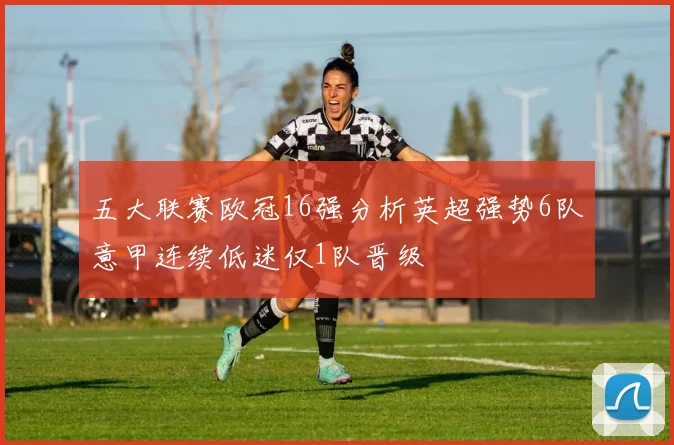 五大联赛欧冠16强分析英超强势6队意甲连续低迷仅1队晋级