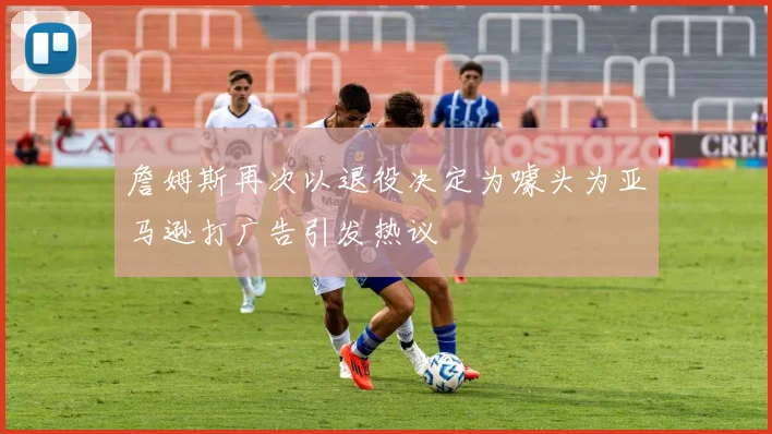 詹姆斯再次以退役决定为噱头为亚马逊打广告引发热议