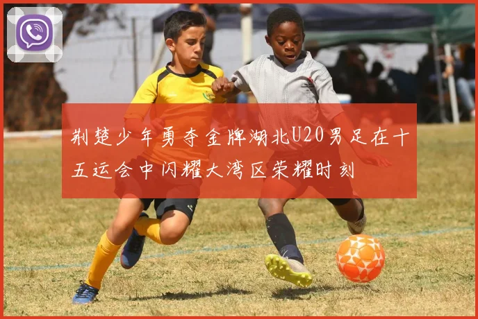 荆楚少年勇夺金牌湖北U20男足在十五运会中闪耀大湾区荣耀时刻