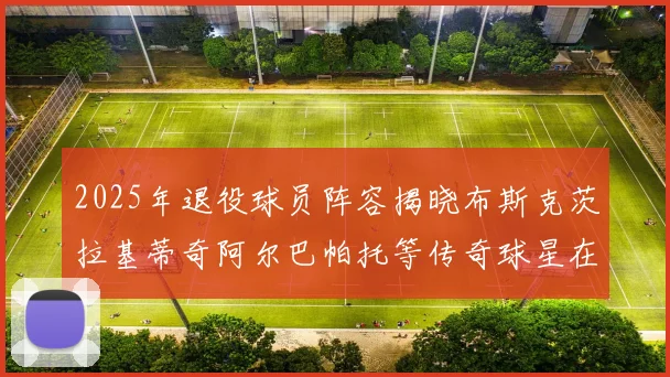 2025年退役球员阵容揭晓布斯克茨拉基蒂奇阿尔巴帕托等传奇球星在列