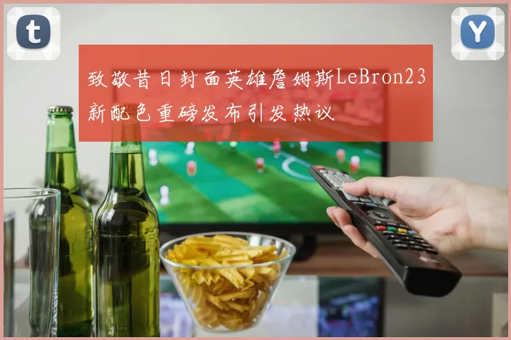 致敬昔日封面英雄詹姆斯LeBron23新配色重磅发布引发热议
