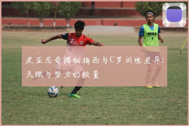 皮亚尼奇揭秘梅西与C罗训练差异：天赋与努力的较量