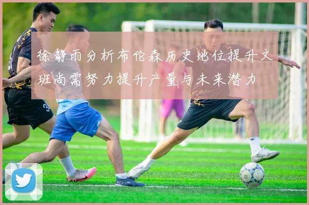徐静雨分析布伦森历史地位提升文班尚需努力提升产量与未来潜力