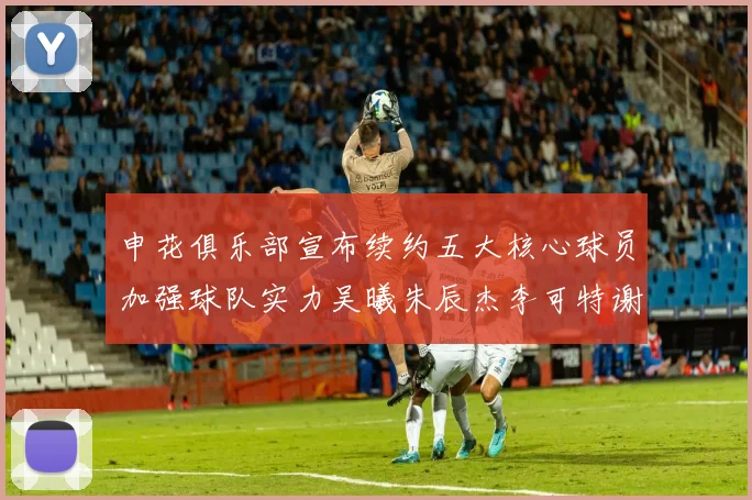 申花俱乐部宣布续约五大核心球员加强球队实力吴曦朱辰杰李可特谢拉马纳法齐续约