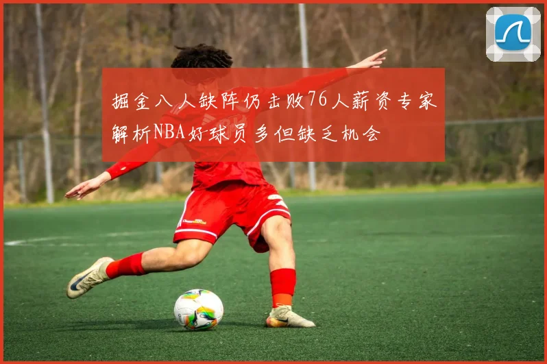 掘金八人缺阵仍击败76人薪资专家解析NBA好球员多但缺乏机会