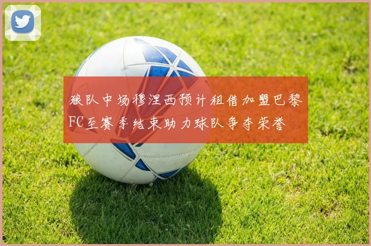 狼队中场穆涅西预计租借加盟巴黎FC至赛季结束助力球队争夺荣誉