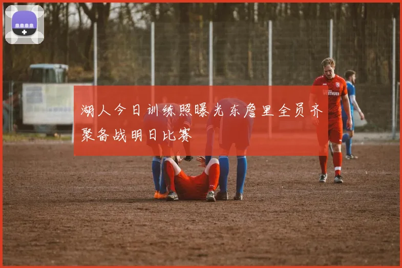 湖人今日训练照曝光东詹里全员齐聚备战明日比赛