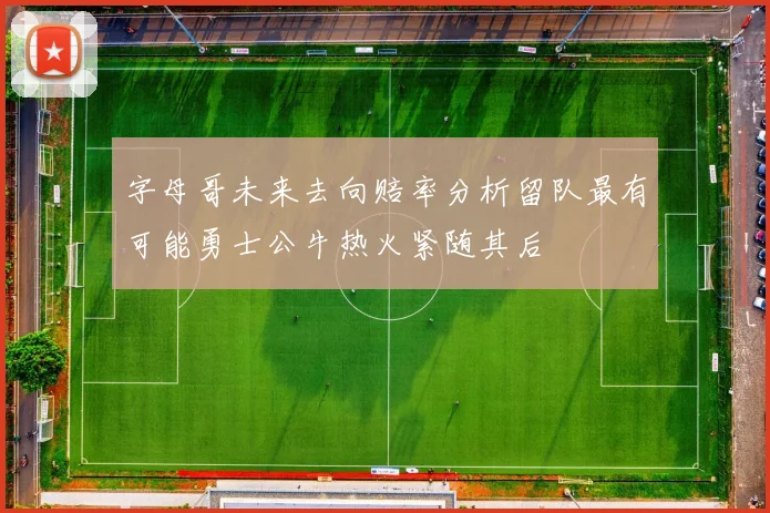 字母哥未来去向赔率分析留队最有可能勇士公牛热火紧随其后