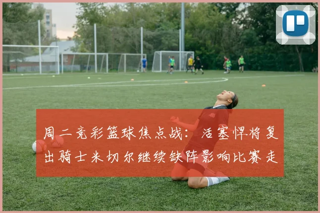 周二竞彩篮球焦点战：活塞悍将复出骑士米切尔继续缺阵影响比赛走势