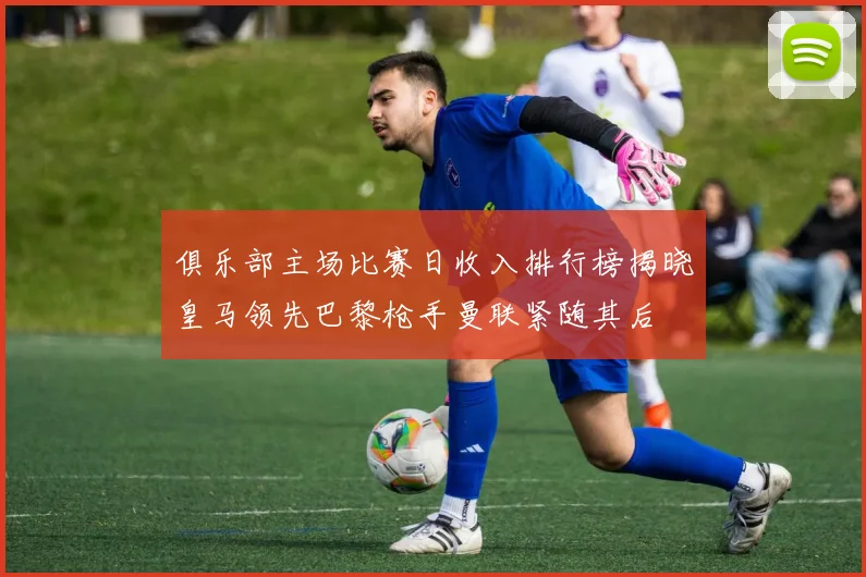 俱乐部主场比赛日收入排行榜揭晓皇马领先巴黎枪手曼联紧随其后