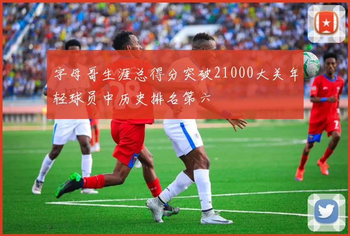 字母哥生涯总得分突破21000大关年轻球员中历史排名第六