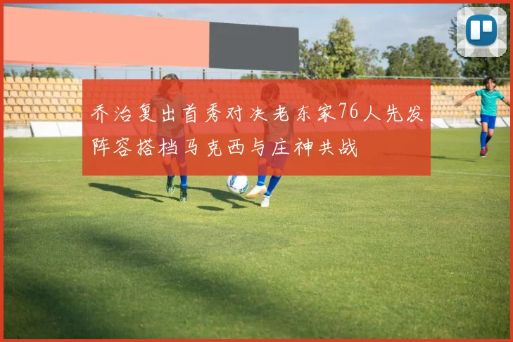 乔治复出首秀对决老东家76人先发阵容搭档马克西与庄神共战