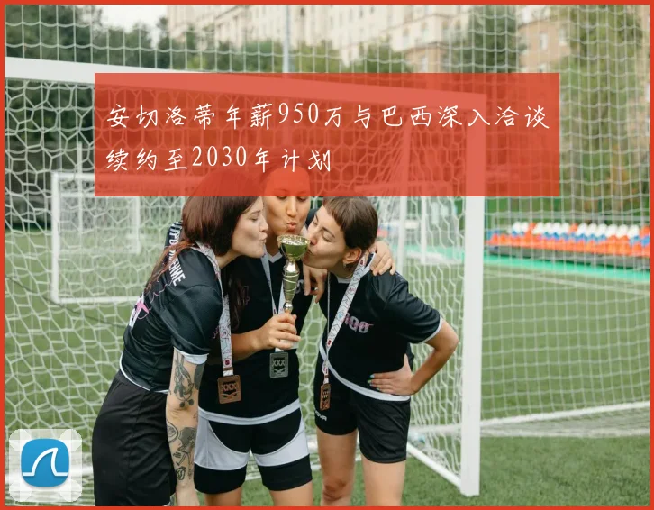 安切洛蒂年薪950万与巴西深入洽谈续约至2030年计划