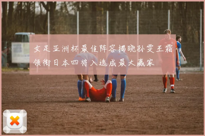 女足亚洲杯最佳阵容揭晓孙雯王霜领衔日本四将入选成最大赢家