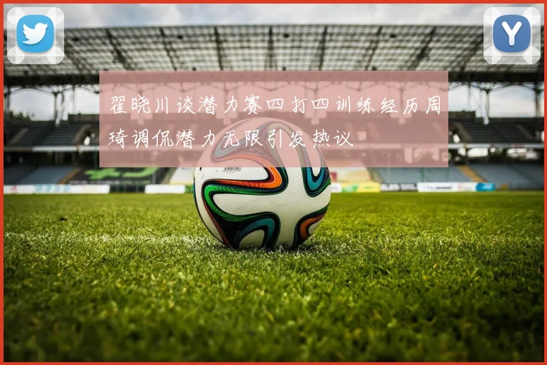 翟晓川谈潜力赛四打四训练经历周琦调侃潜力无限引发热议