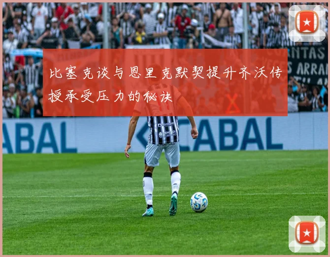 比塞克谈与恩里克默契提升齐沃传授承受压力的秘诀