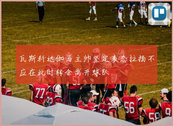 瓦斯科达伽马主帅坚定表态拉扬不应在此时转会离开球队