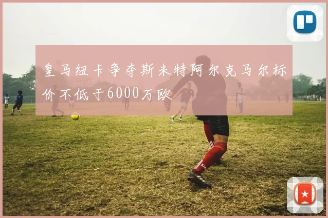 皇马纽卡争夺斯米特阿尔克马尔标价不低于6000万欧