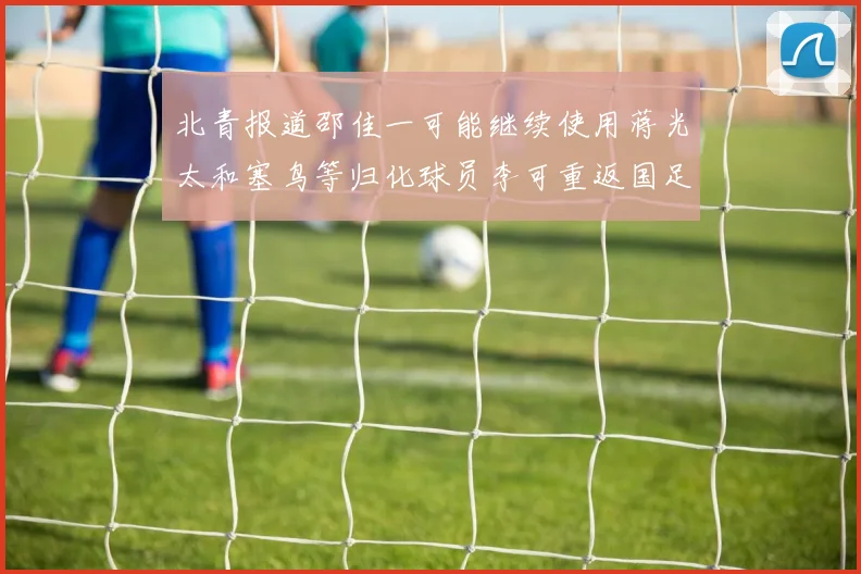 北青报道邵佳一可能继续使用蒋光太和塞鸟等归化球员李可重返国足需进一步沟通