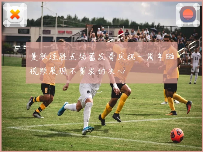 曼联连胜五场蓄发哥庆祝一周年晒视频展现不剪发的决心
