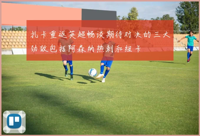 扎卡重返英超畅谈期待对决的三大劲敌包括阿森纳热刺和纽卡