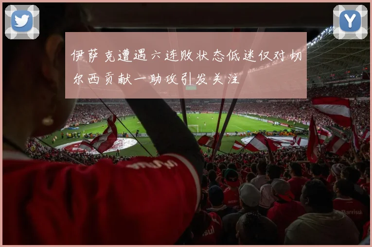 伊萨克遭遇六连败状态低迷仅对切尔西贡献一助攻引发关注