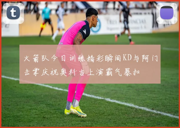 火箭队今日训练精彩瞬间KD与阿门击掌庆祝奥科吉上演霸气暴扣