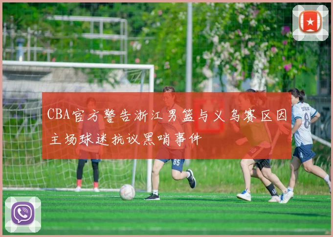 CBA官方警告浙江男篮与义乌赛区因主场球迷抗议黑哨事件